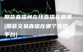 期货直播间在线直播在哪里(期货交易直播在哪个直播平台)
