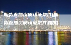 期货直播资质认证条件(期货直播资质认证条件要求)