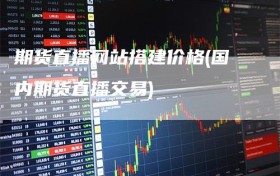 期货直播网站搭建价格(国内期货直播交易)
