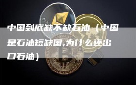 中国到底缺不缺石油（中国是石油短缺国,为什么还出口石油）