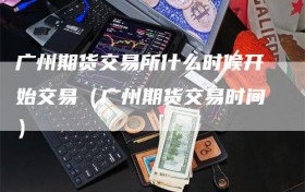广州期货交易所什么时候开始交易（广州期货交易时间）