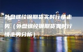 外盘螺纹钢期货实时行情走势（外盘螺纹钢期货实时行情走势分析）