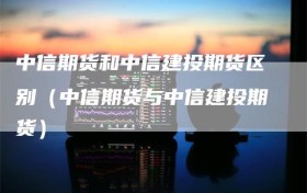 中信期货和中信建投期货区别（中信期货与中信建投期货）