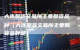 大连期货交易所主要期货品种（大连期货交易所主要期货品种是）