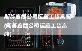 期货直播公司运营工资高吗(期货直播公司运营工资高吗)