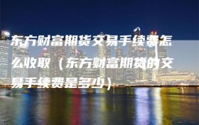 东方财富期货交易手续费怎么收取（东方财富期货的交易手续费是多少）