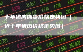 十年猪肉期货价格走势图（近十年猪肉价格走势图）