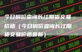 今日铜价查询长江期货交易价格（今日铜价查询长江期货交易价格最新）