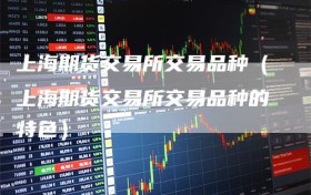 上海期货交易所交易品种（上海期货交易所交易品种的特色）