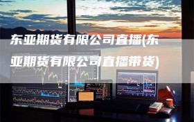 东亚期货有限公司直播(东亚期货有限公司直播带货)