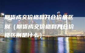 期货成交价格和开仓价格区别（期货成交价格和开仓价格区别是什么）
