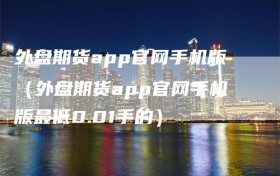 外盘期货app官网手机版（外盘期货app官网手机版最低0.01手的）