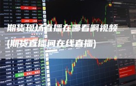 期货现场直播在哪看啊视频(期货直播间在线直播)