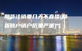 期货注销要几天不直播(期货账户销户后果严重)