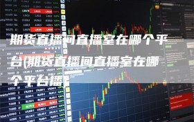 期货直播间直播室在哪个平台(期货直播间直播室在哪个平台播)