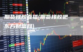 期货橡胶直播(期货橡胶吧东方财富网)