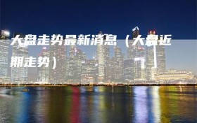 大盘走势最新消息（大盘近期走势）