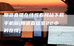 期货直播在线观看网站下载手机版(期货直播室22小时在线)
