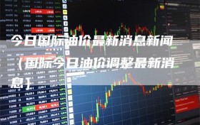 今日国际油价最新消息新闻（国际今日油价调整最新消息）