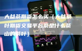 大益茶期货怎么买（大益茶叶期货交易平台茶是什么茶山的茶叶）