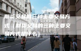 期货交易的三种主要交易方式（期货交易的三种主要交易方式是什么）