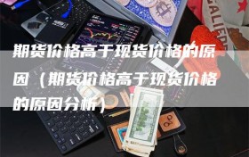 期货价格高于现货价格的原因（期货价格高于现货价格的原因分析）