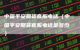 中国平安期货客服电话（中国平安期货客服电话是多少）