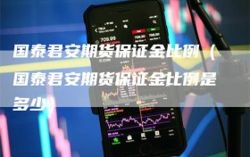 国泰君安期货保证金比例（国泰君安期货保证金比例是多少）