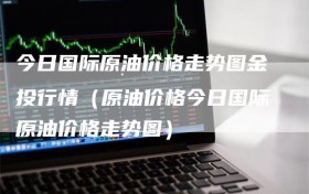 今日国际原油价格走势图金投行情（原油价格今日国际原油价格走势图）