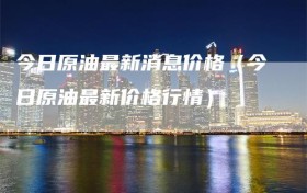 今日原油最新消息价格（今日原油最新价格行情）