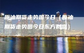 原油期货走势图今日（原油期货走势图今日东方财富）