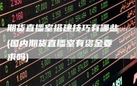 期货直播室搭建技巧有哪些(国内期货直播室有资金要求吗)
