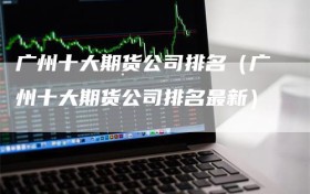 广州十大期货公司排名（广州十大期货公司排名最新）