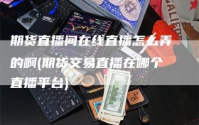 期货直播间在线直播怎么弄的啊(期货交易直播在哪个直播平台)