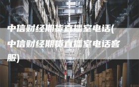 中信财经期货直播室电话(中信财经期货直播室电话客服)