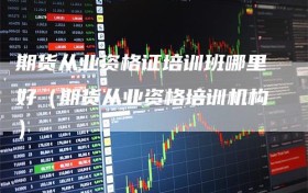 期货从业资格证培训班哪里好（期货从业资格培训机构）