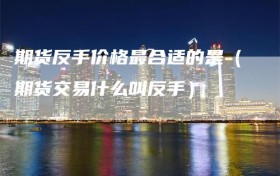 期货反手价格最合适的是（期货交易什么叫反手）