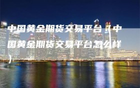 中国黄金期货交易平台（中国黄金期货交易平台怎么样）