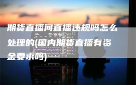 期货直播间直播违规吗怎么处理的(国内期货直播有资金要求吗)