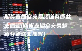 期货直播室交易频道有哪些主播呢(期货直播室交易频道有哪些主播呢)