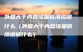 外盘大于内盘缩量微涨说明什么（外盘大于内盘缩量微涨说明什么）