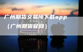 广州期货交易所下载app（广州期货官网）