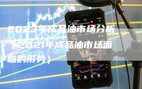 2023年成品油市场分析（2021年成品油市场面临的形势）