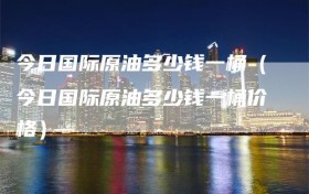 今日国际原油多少钱一桶（今日国际原油多少钱一桶价格）