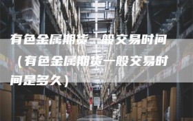 有色金属期货一般交易时间（有色金属期货一般交易时间是多久）