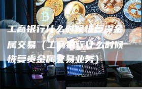 工商银行什么时候恢复贵金属交易（工商银行什么时候恢复贵金属交易业务）