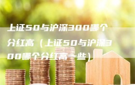 上证50与沪深300哪个分红高（上证50与沪深300哪个分红高一些）