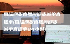 国际期货直播间期货喊单直播室(国际期货直播间期货喊单直播室24小时)