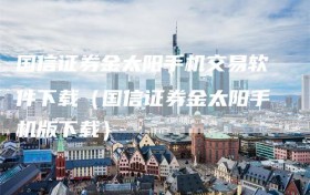 国信证券金太阳手机交易软件下载（国信证券金太阳手机版下载）