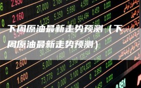 下周原油最新走势预测（下周原油最新走势预测）